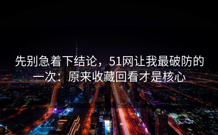 先别急着下结论,51网让我最破防的一次:原来收藏回看才是核心 先别急着下结论,51网让我最破防的一次:原来收藏回看才是核心
