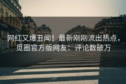 网红又爆丑闻！最新刚刚流出热点，觅圈官方版网友：评论数破万