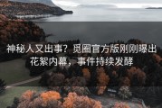 神秘人又出事？觅圈官方版刚刚曝出花絮内幕，事件持续发酵