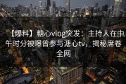 【爆料】糖心vlog突发：主持人在中午时分被曝曾参与溏心tv，揭秘席卷全网