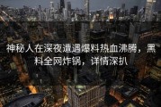 神秘人在深夜遭遇爆料热血沸腾，黑料全网炸锅，详情深扒