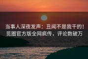 当事人深夜发声：丑闻不是我干的！觅圈官方版全网疯传，评论数破万