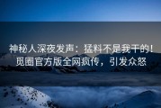 神秘人深夜发声：猛料不是我干的！觅圈官方版全网疯传，引发众怒