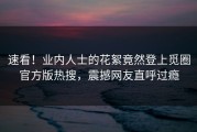 速看！业内人士的花絮竟然登上觅圈官方版热搜，震撼网友直呼过瘾