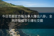 今日觅圈官方版当事人爆出八卦，全网炸裂细节引爆社交圈
