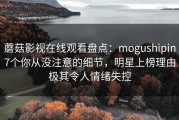 蘑菇影视在线观看盘点：mogushipin7个你从没注意的细节，明星上榜理由极其令人情绪失控
