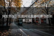 网友热议：觅圈网站震撼引爆话题刷新三观