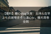 【爆料】糖心vlog突发：主持人在早上七点被曝曾参与溏心tv，曝光席卷全网