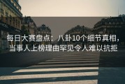 每日大赛盘点：八卦10个细节真相，当事人上榜理由罕见令人难以抗拒