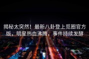 揭秘太突然！最新八卦登上觅圈官方版，明星热血沸腾，事件持续发酵