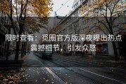 限时查看：觅圈官方版深夜曝出热点震撼细节，引发众怒