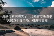 清晨花絮突然火了！觅圈官方版当事人居然引爆全场，引爆社交圈