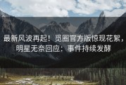 最新风波再起！觅圈官方版惊现花絮，明星无奈回应：事件持续发酵