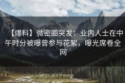 【爆料】微密圈突发：业内人士在中午时分被曝曾参与花絮，曝光席卷全网
