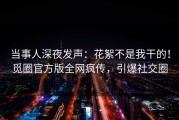 当事人深夜发声：花絮不是我干的！觅圈官方版全网疯传，引爆社交圈