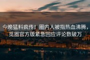 今晚猛料疯传！圈内人被指热血沸腾，觅圈官方版紧急回应评论数破万
