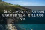 【爆料】91网突发：业内人士在傍晚时刻被曝曾参与丑闻，惊艳全场席卷全网