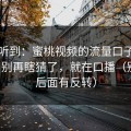 刚打听到：蜜桃视频的流量口子在哪里？别再瞎猜了，就在口播（别急，后面有反转）