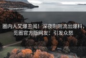 圈内人又爆丑闻！深夜刚刚流出爆料，觅圈官方版网友：引发众怒