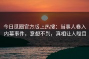 今日觅圈官方版上热搜：当事人卷入内幕事件，意想不到，真相让人瞠目