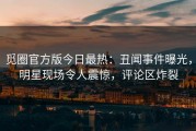 觅圈官方版今日最热：丑闻事件曝光，明星现场令人震惊，评论区炸裂