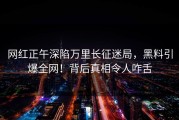 网红正午深陷万里长征迷局，黑料引爆全网！背后真相令人咋舌