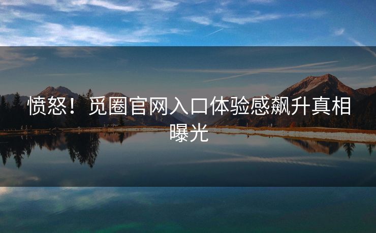愤怒！觅圈官网入口体验感飙升真相曝光