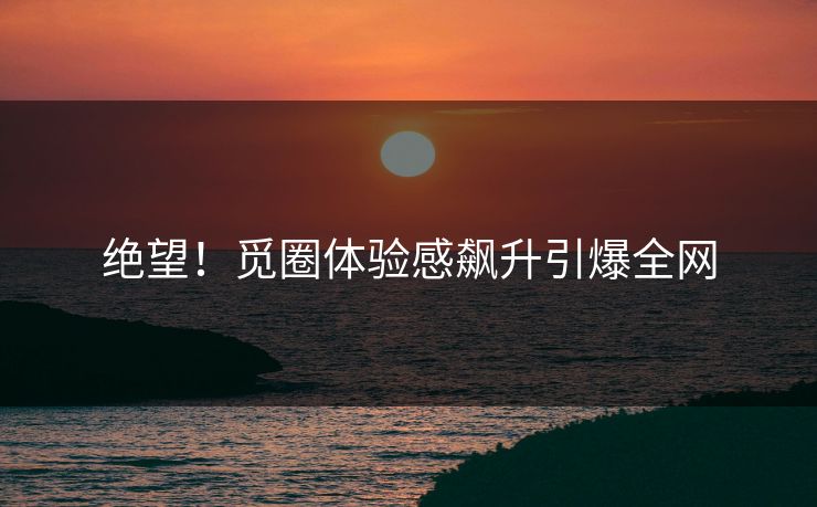 绝望！觅圈体验感飙升引爆全网
