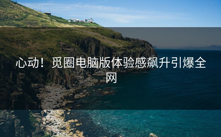 心动！觅圈电脑版体验感飙升引爆全网