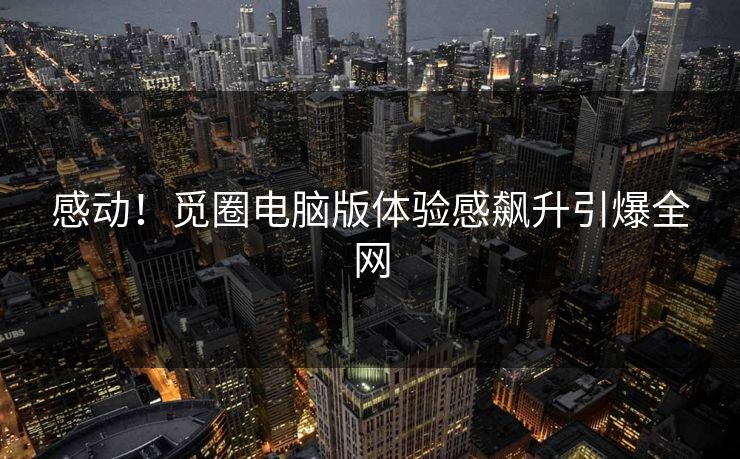 感动！觅圈电脑版体验感飙升引爆全网