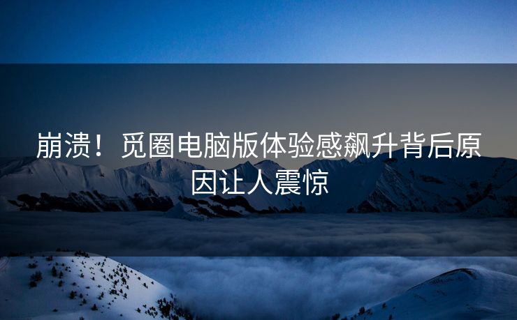 崩溃！觅圈电脑版体验感飙升背后原因让人震惊