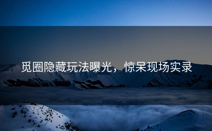 觅圈隐藏玩法曝光，惊呆现场实录