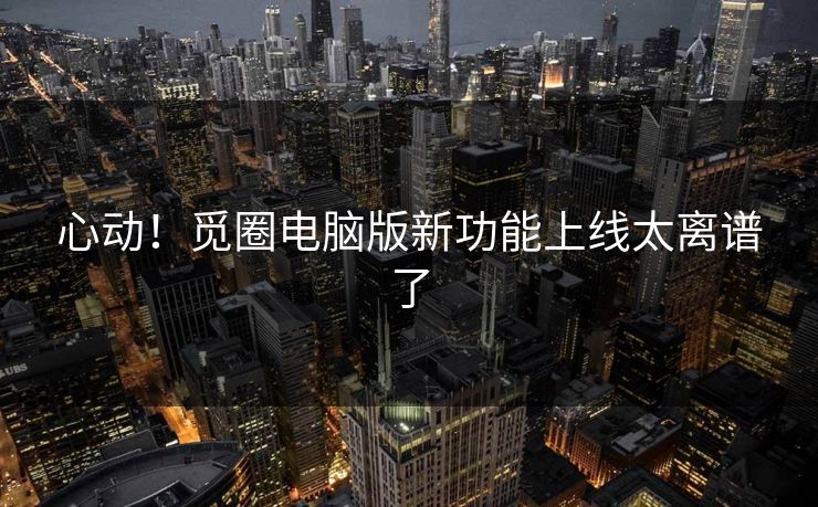 心动！觅圈电脑版新功能上线太离谱了