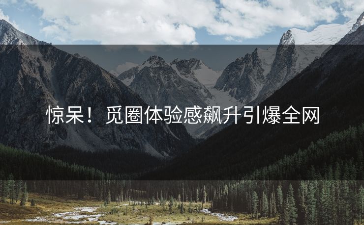 惊呆！觅圈体验感飙升引爆全网