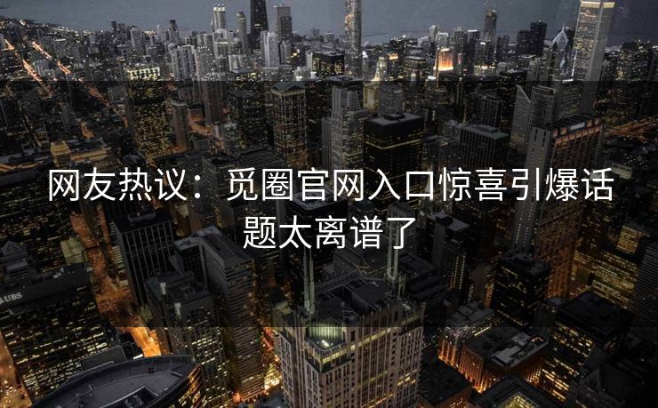网友热议：觅圈官网入口惊喜引爆话题太离谱了