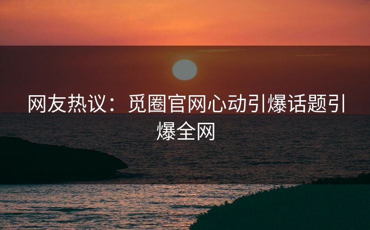 网友热议：觅圈官网心动引爆话题引爆全网