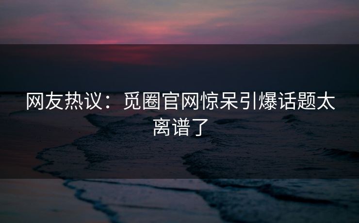 网友热议：觅圈官网惊呆引爆话题太离谱了