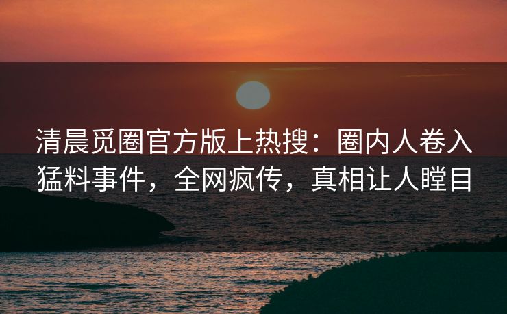清晨觅圈官方版上热搜：圈内人卷入猛料事件，全网疯传，真相让人瞠目