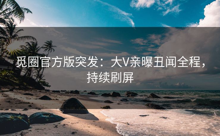 觅圈官方版突发：大V亲曝丑闻全程，持续刷屏