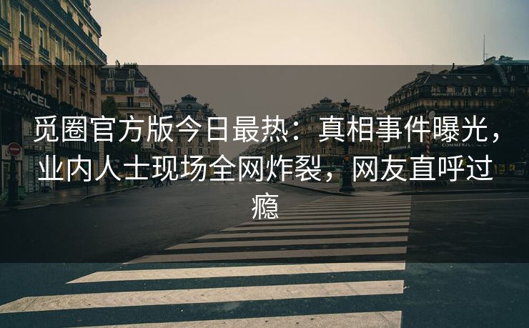 觅圈官方版今日最热：真相事件曝光，业内人士现场全网炸裂，网友直呼过瘾