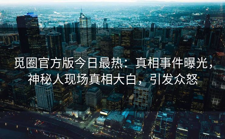 觅圈官方版今日最热：真相事件曝光，神秘人现场真相大白，引发众怒