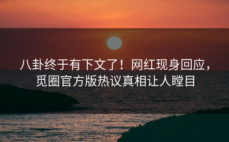 八卦终于有下文了！网红现身回应，觅圈官方版热议真相让人瞠目