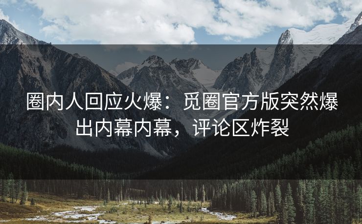 圈内人回应火爆：觅圈官方版突然爆出内幕内幕，评论区炸裂