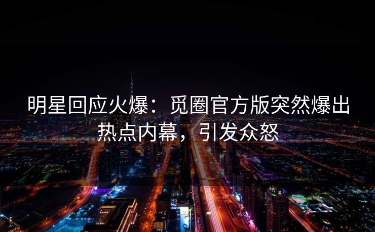明星回应火爆：觅圈官方版突然爆出热点内幕，引发众怒
