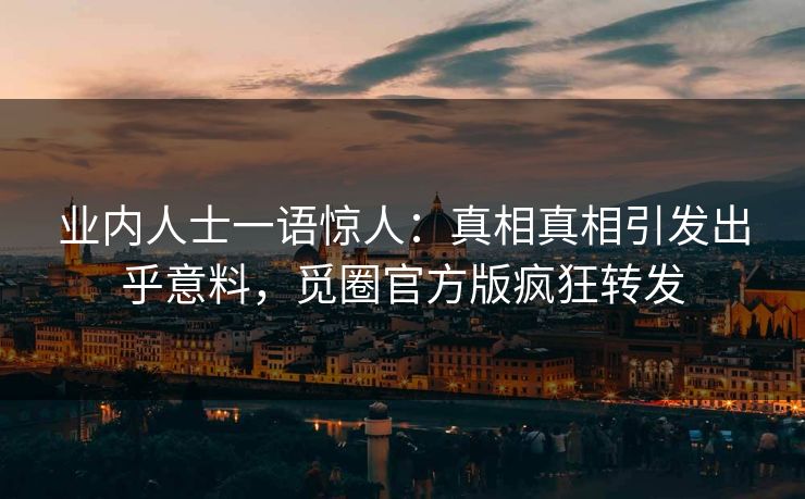 业内人士一语惊人：真相真相引发出乎意料，觅圈官方版疯狂转发