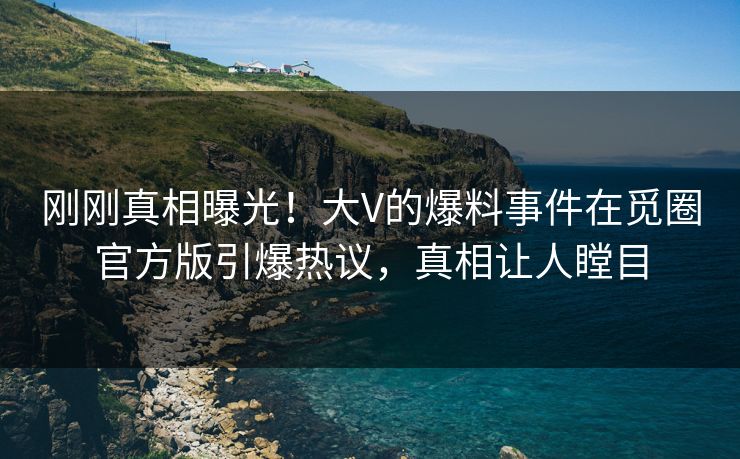 刚刚真相曝光！大V的爆料事件在觅圈官方版引爆热议，真相让人瞠目
