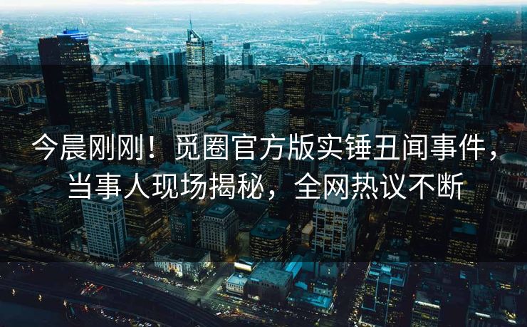 今晨刚刚！觅圈官方版实锤丑闻事件，当事人现场揭秘，全网热议不断