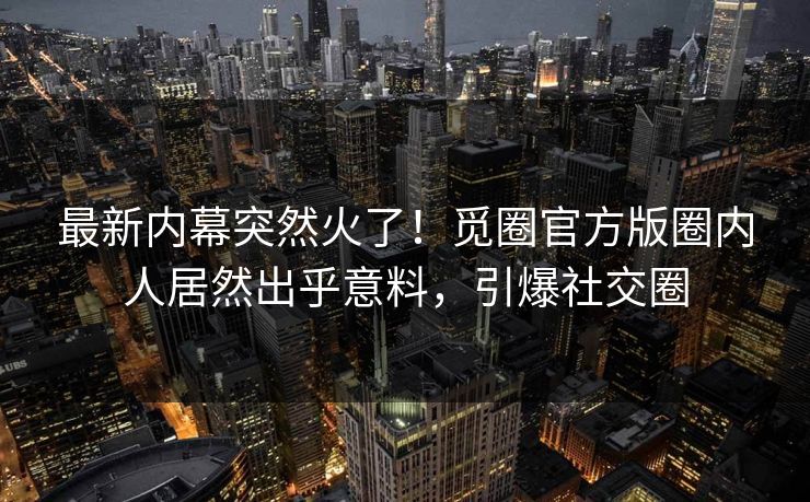 最新内幕突然火了！觅圈官方版圈内人居然出乎意料，引爆社交圈