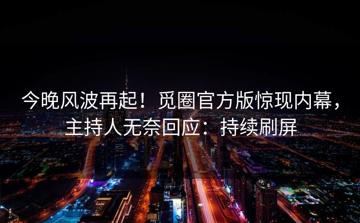 今晚风波再起！觅圈官方版惊现内幕，主持人无奈回应：持续刷屏
