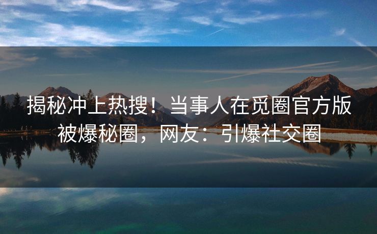 揭秘冲上热搜！当事人在觅圈官方版被爆秘圈，网友：引爆社交圈